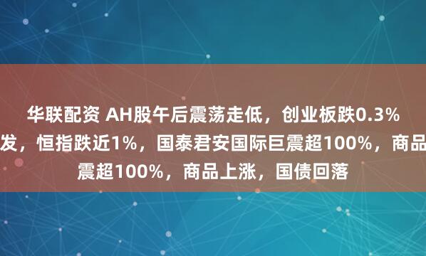 华联配资 AH股午后震荡走低，创业板跌0.3%，稳定币概念爆发，恒指跌近1%，国泰君安国际巨震超100%，商品上涨，国债回落