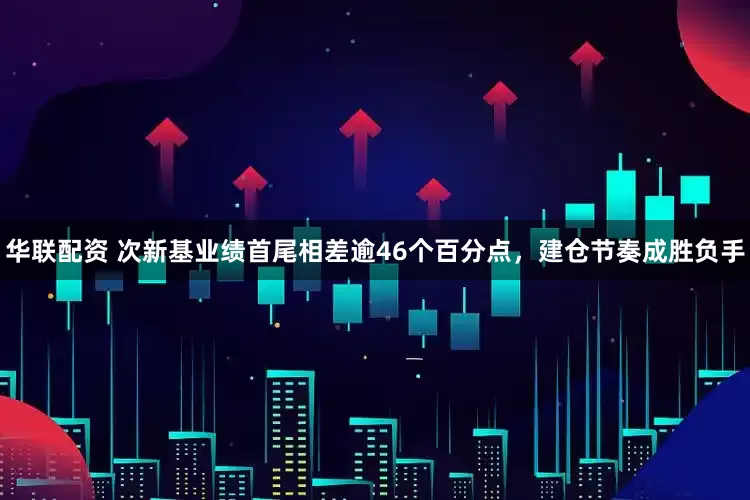 华联配资 次新基业绩首尾相差逾46个百分点，建仓节奏成胜负手
