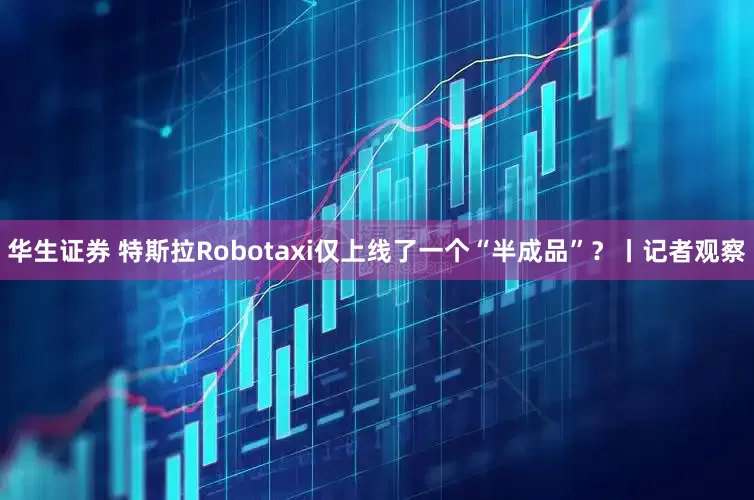 华生证券 特斯拉Robotaxi仅上线了一个“半成品”？丨记者观察