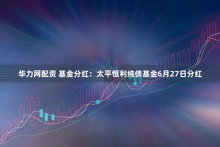 华力网配资 基金分红：太平恒利纯债基金6月27日分红