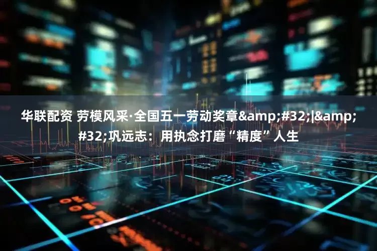 华联配资 劳模风采·全国五一劳动奖章&#32;|&#32;巩远志：用执念打磨“精度”人生