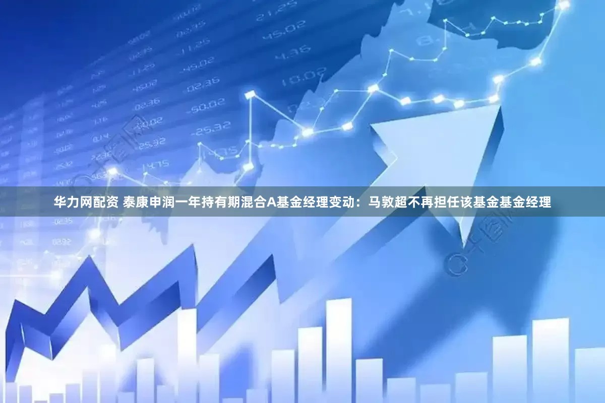 华力网配资 泰康申润一年持有期混合A基金经理变动：马敦超不再担任该基金基金经理