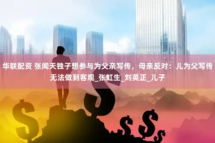 华联配资 张闻天独子想参与为父亲写传，母亲反对：儿为父写传无法做到客观_张虹生_刘英正_儿子