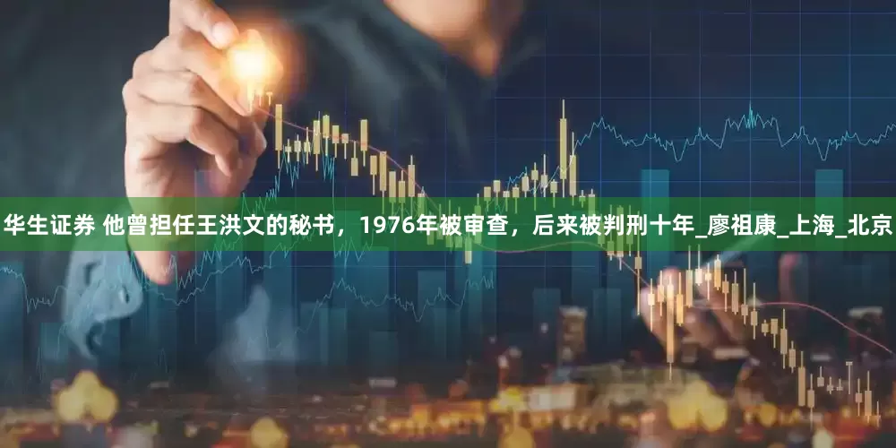 华生证券 他曾担任王洪文的秘书，1976年被审查，后来被判刑十年_廖祖康_上海_北京