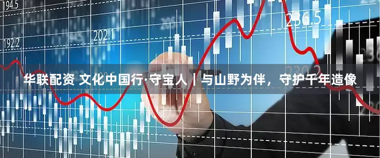 华联配资 文化中国行·守宝人｜与山野为伴，守护千年造像