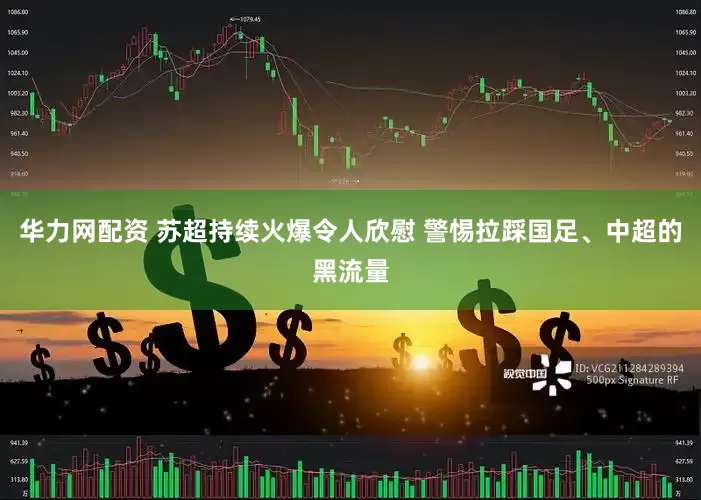 华力网配资 苏超持续火爆令人欣慰 警惕拉踩国足、中超的黑流量