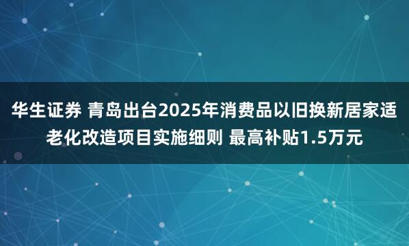华生证券 青岛出台2025年消费品以旧换新居家适老化改造项目实施细则 最高补贴1.5万元