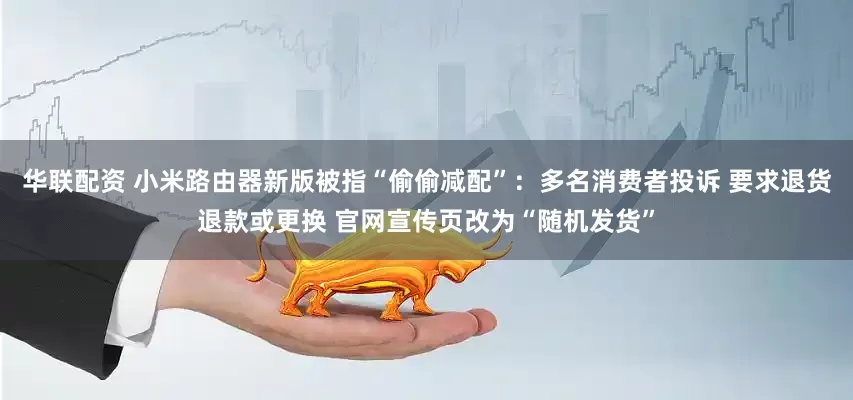 华联配资 小米路由器新版被指“偷偷减配”：多名消费者投诉 要求退货退款或更换 官网宣传页改为“随机发货”