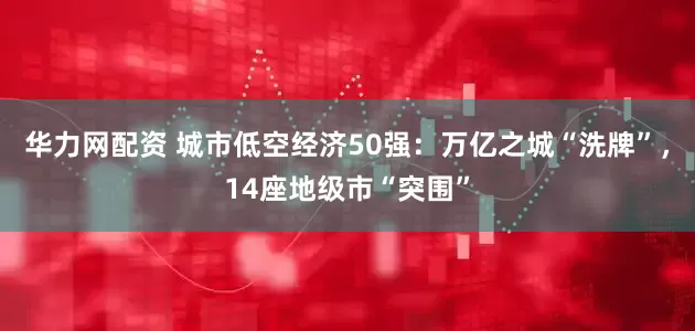 华力网配资 城市低空经济50强：万亿之城“洗牌”，14座地级市“突围”