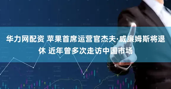 华力网配资 苹果首席运营官杰夫·威廉姆斯将退休 近年曾多次走访中国市场