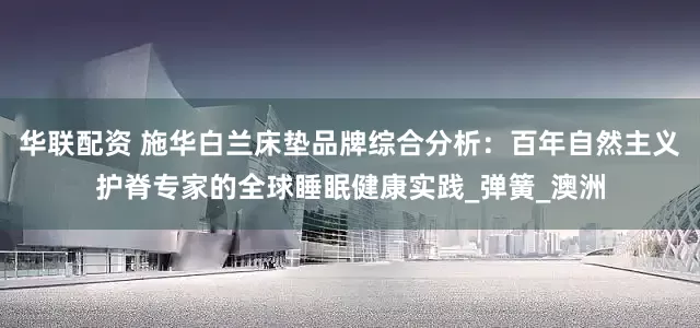 华联配资 施华白兰床垫品牌综合分析：百年自然主义护脊专家的全球睡眠健康实践_弹簧_澳洲