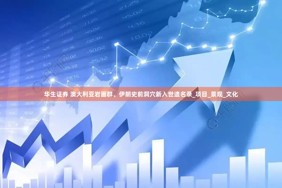 华生证券 澳大利亚岩画群、伊朗史前洞穴新入世遗名录_项目_景观_文化