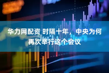 华力网配资 时隔十年，中央为何再次举行这个会议