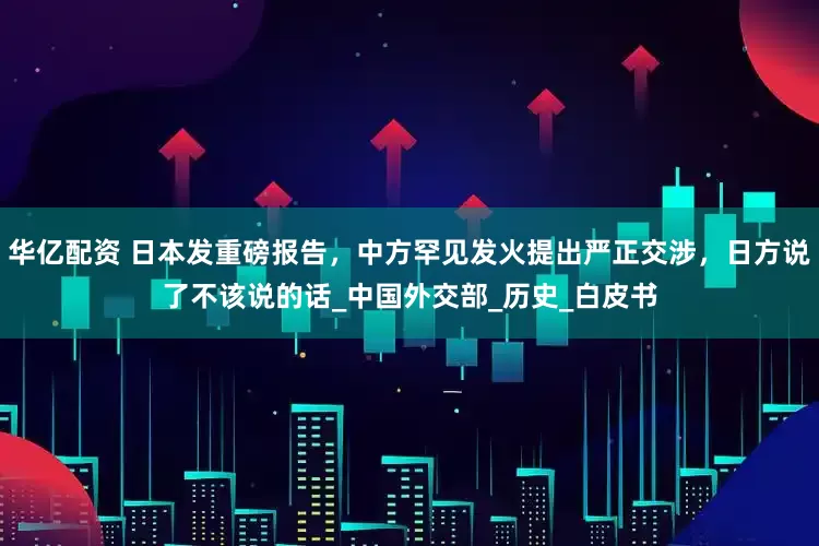 华亿配资 日本发重磅报告，中方罕见发火提出严正交涉，日方说了不该说的话_中国外交部_历史_白皮书