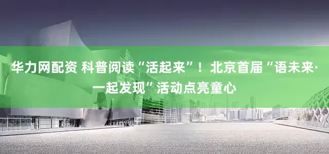 华力网配资 科普阅读“活起来”！北京首届“语未来·一起发现”活动点亮童心