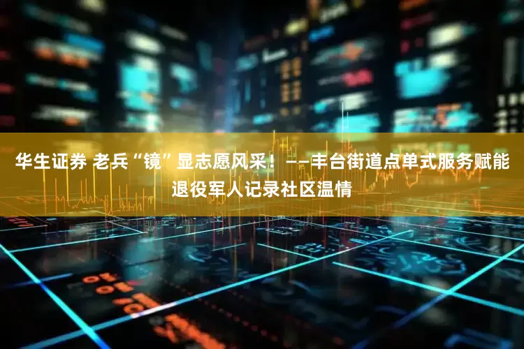 华生证券 老兵“镜”显志愿风采！——丰台街道点单式服务赋能退役军人记录社区温情