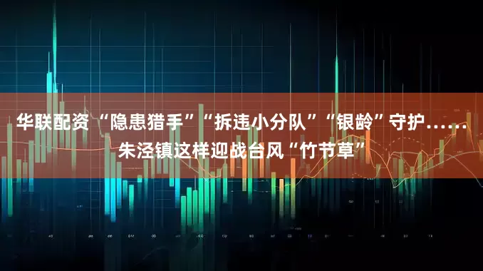 华联配资 “隐患猎手”“拆违小分队”“银龄”守护……朱泾镇这样迎战台风“竹节草”