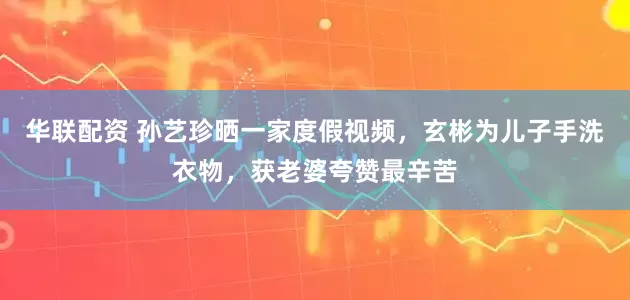 华联配资 孙艺珍晒一家度假视频，玄彬为儿子手洗衣物，获老婆夸赞最辛苦