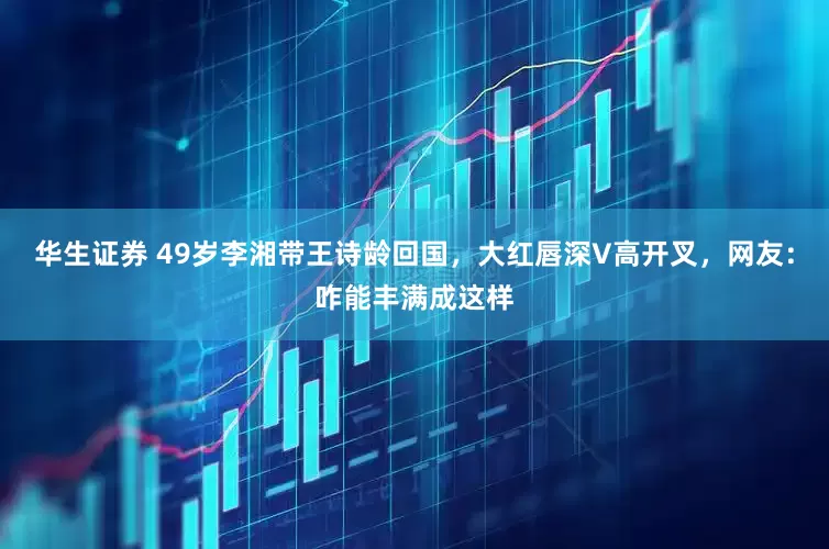华生证券 49岁李湘带王诗龄回国，大红唇深V高开叉，网友：咋能丰满成这样