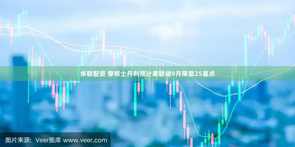 华联配资 摩根士丹利预计美联储9月降息25基点