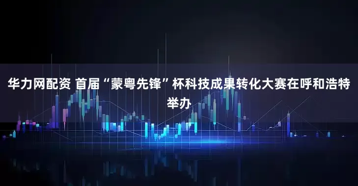 华力网配资 首届“蒙粤先锋”杯科技成果转化大赛在呼和浩特举办