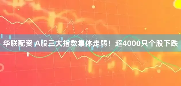 华联配资 A股三大指数集体走弱！超4000只个股下跌