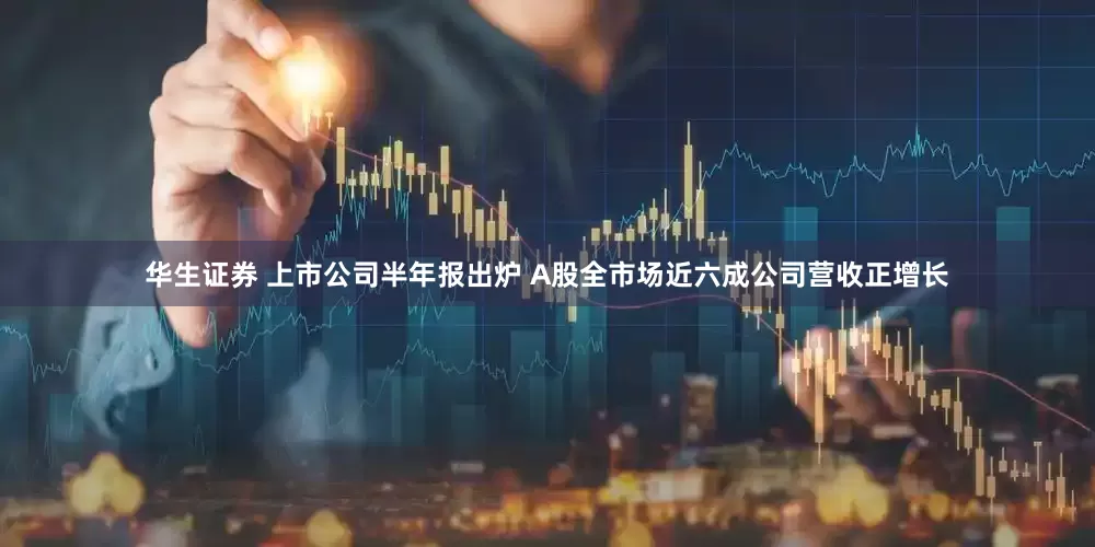 华生证券 上市公司半年报出炉 A股全市场近六成公司营收正增长