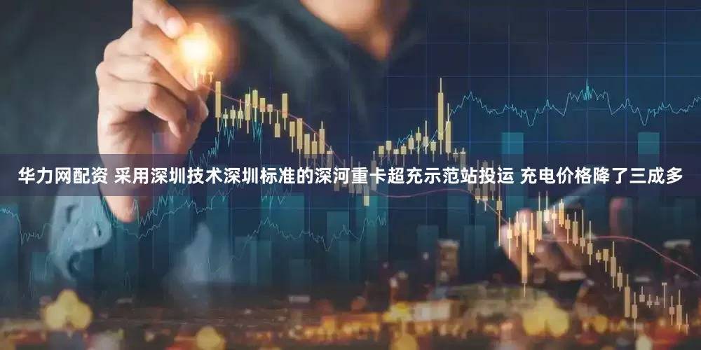 华力网配资 采用深圳技术深圳标准的深河重卡超充示范站投运 充电价格降了三成多
