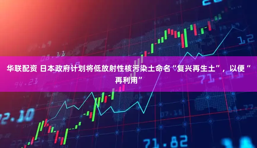 华联配资 日本政府计划将低放射性核污染土命名“复兴再生土”，以便“再利用”