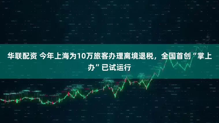 华联配资 今年上海为10万旅客办理离境退税，全国首创“掌上办”已试运行