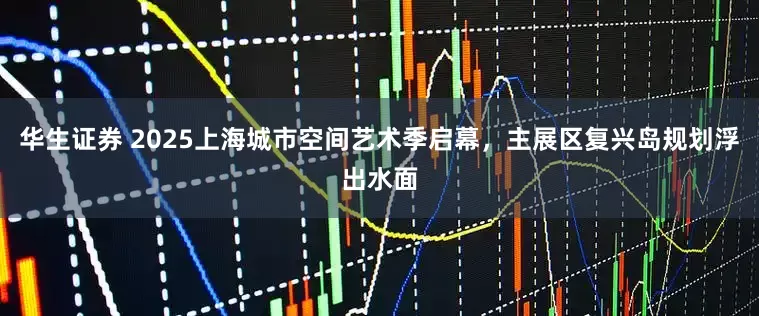 华生证券 2025上海城市空间艺术季启幕，主展区复兴岛规划浮出水面
