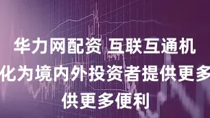 华力网配资 互联互通机制优化为境内外投资者提供更多便利