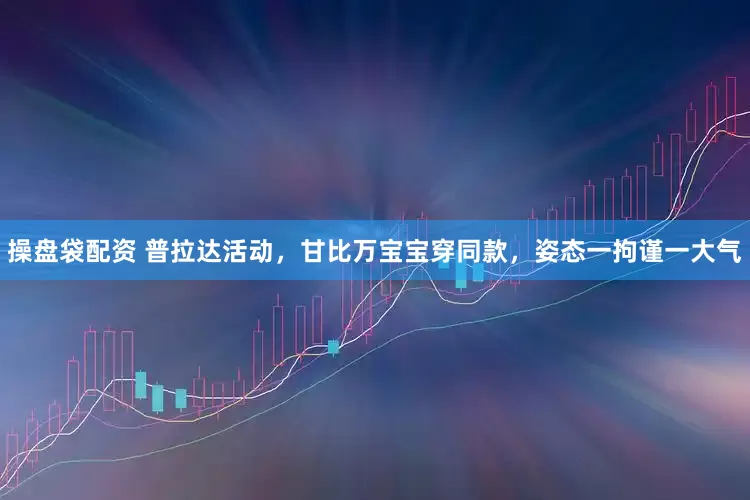 操盘袋配资 普拉达活动，甘比万宝宝穿同款，姿态一拘谨一大气