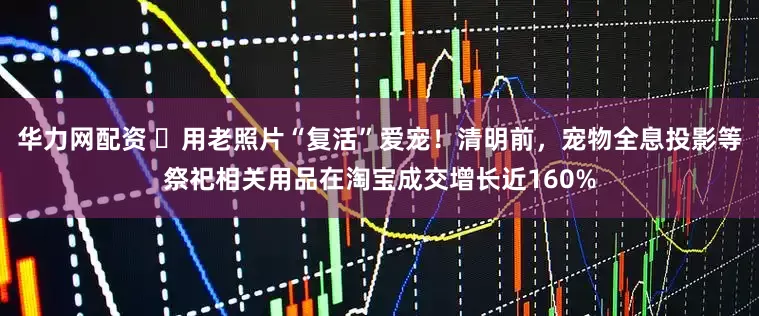 华力网配资 ​用老照片“复活”爱宠！清明前，宠物全息投影等祭祀相关用品在淘宝成交增长近160%