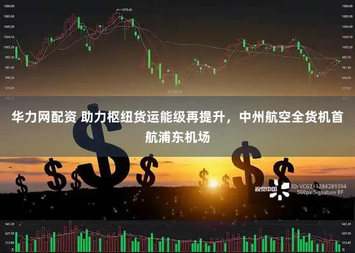 华力网配资 助力枢纽货运能级再提升，中州航空全货机首航浦东机场